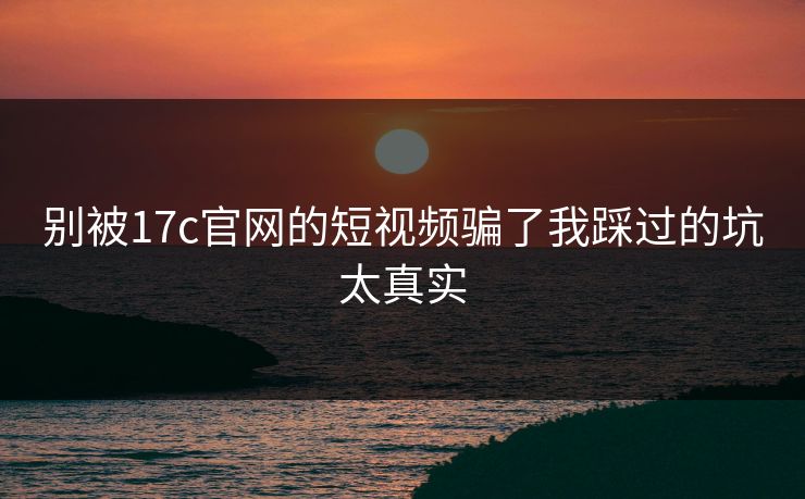 别被17c官网的短视频骗了我踩过的坑太真实
