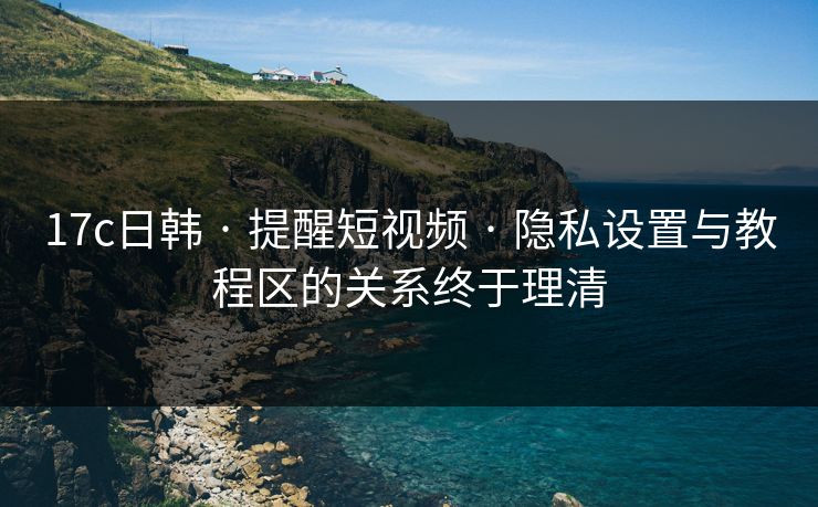 17c日韩 · 提醒短视频 · 隐私设置与教程区的关系终于理清