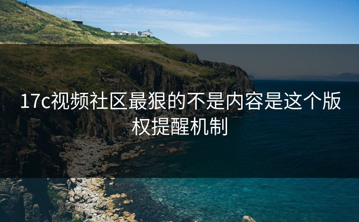 17c视频社区最狠的不是内容是这个版权提醒机制