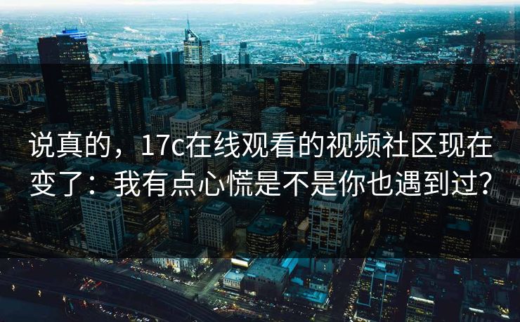 说真的，17c在线观看的视频社区现在变了：我有点心慌是不是你也遇到过？