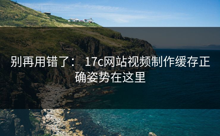 别再用错了： 17c网站视频制作缓存正确姿势在这里