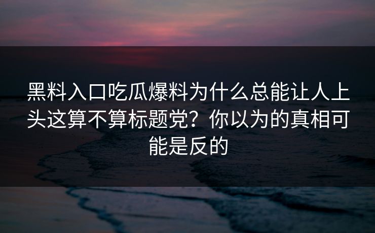 黑料入口吃瓜爆料为什么总能让人上头这算不算标题党？你以为的真相可能是反的