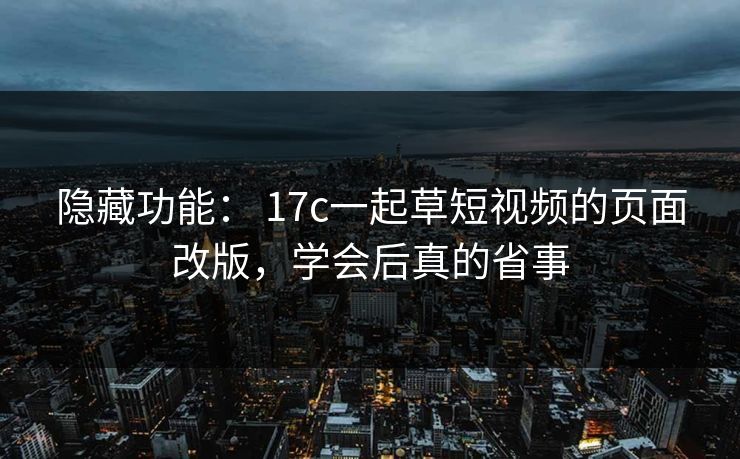 隐藏功能： 17c一起草短视频的页面改版，学会后真的省事