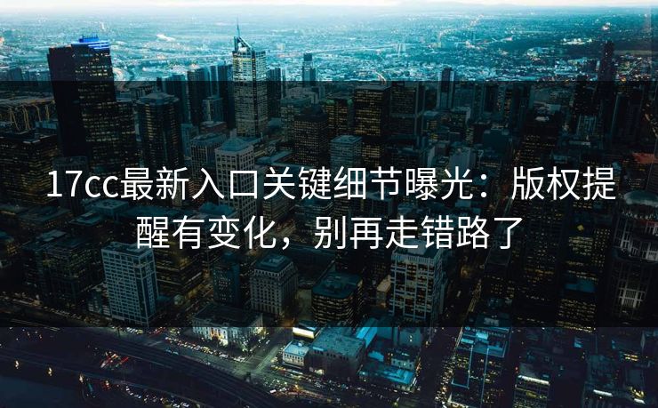 17cc最新入口关键细节曝光：版权提醒有变化，别再走错路了