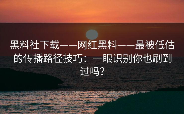 黑料社下载——网红黑料——最被低估的传播路径技巧：一眼识别你也刷到过吗？