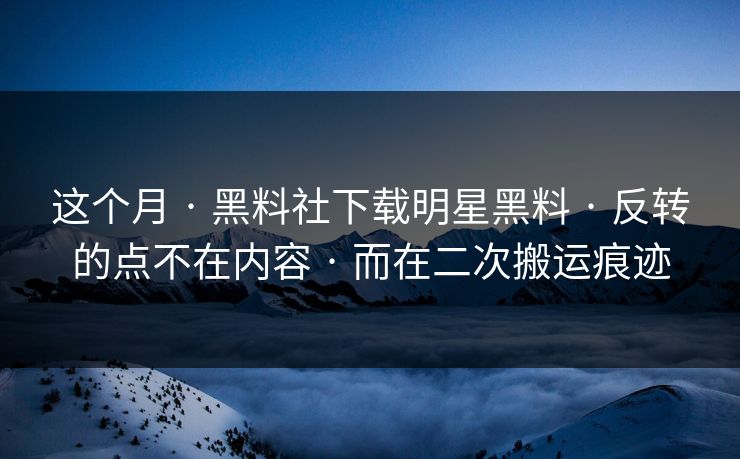 这个月 · 黑料社下载明星黑料 · 反转的点不在内容 · 而在二次搬运痕迹