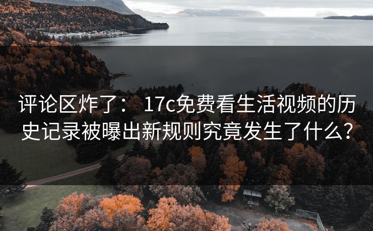 评论区炸了： 17c免费看生活视频的历史记录被曝出新规则究竟发生了什么？