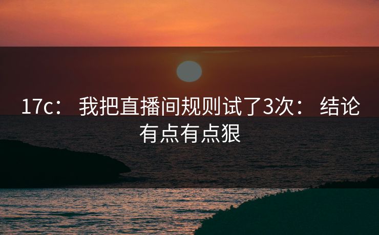 17c： 我把直播间规则试了3次： 结论有点有点狠
