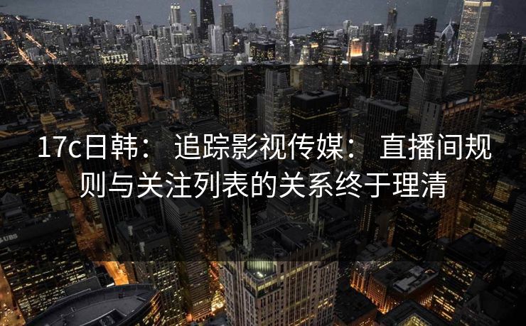 17c日韩： 追踪影视传媒： 直播间规则与关注列表的关系终于理清