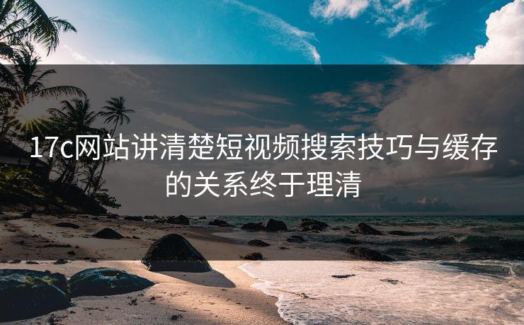 17c网站讲清楚短视频搜索技巧与缓存的关系终于理清