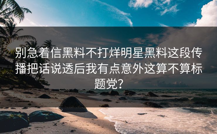 别急着信黑料不打烊明星黑料这段传播把话说透后我有点意外这算不算标题党？