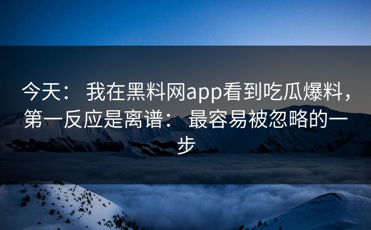 今天： 我在黑料网app看到吃瓜爆料，第一反应是离谱： 最容易被忽略的一步