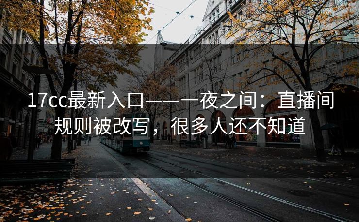 17cc最新入口——一夜之间：直播间规则被改写，很多人还不知道