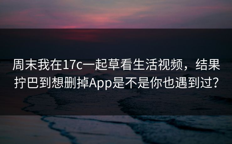 周末我在17c一起草看生活视频，结果拧巴到想删掉App是不是你也遇到过？