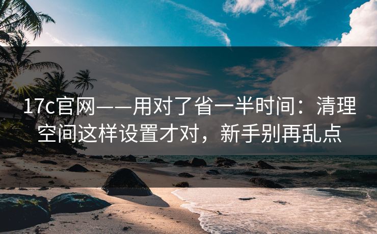 17c官网——用对了省一半时间：清理空间这样设置才对，新手别再乱点