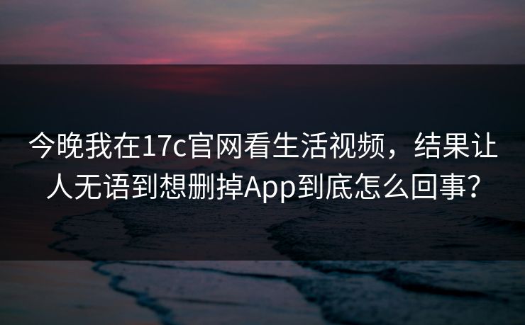 今晚我在17c官网看生活视频，结果让人无语到想删掉App到底怎么回事？