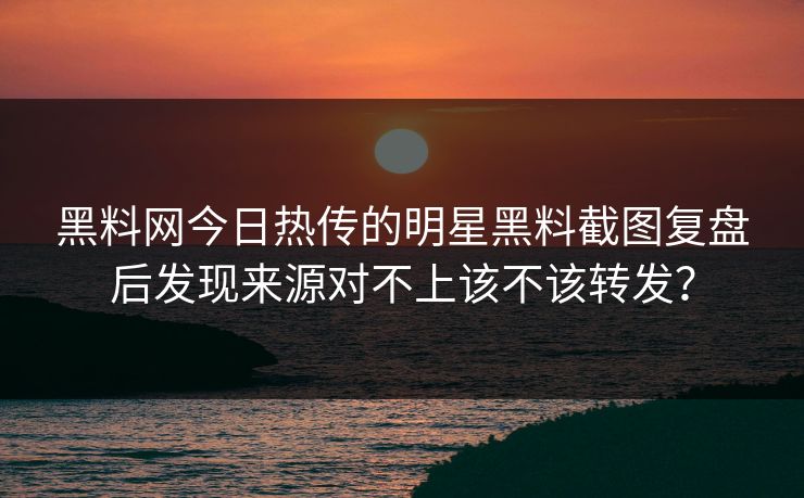 黑料网今日热传的明星黑料截图复盘后发现来源对不上该不该转发？