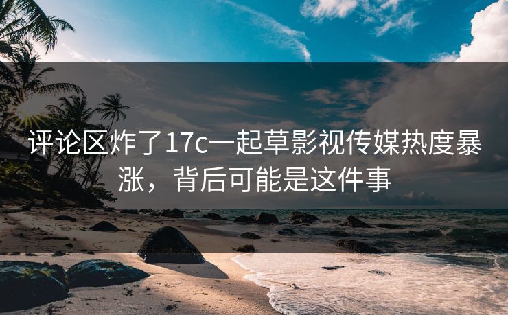 评论区炸了17c一起草影视传媒热度暴涨，背后可能是这件事