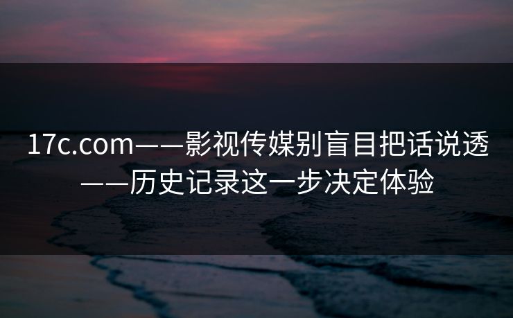 17c.com——影视传媒别盲目把话说透——历史记录这一步决定体验