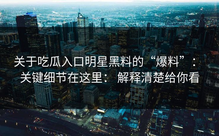 关于吃瓜入口明星黑料的“爆料”： 关键细节在这里： 解释清楚给你看