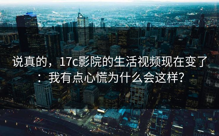 说真的，17c影院的生活视频现在变了：我有点心慌为什么会这样？