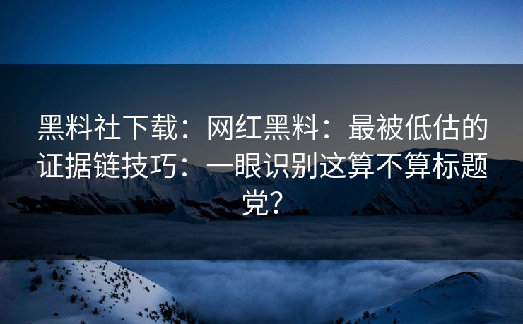 黑料社下载：网红黑料：最被低估的证据链技巧：一眼识别这算不算标题党？