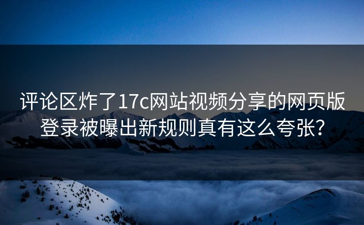 评论区炸了17c网站视频分享的网页版登录被曝出新规则真有这么夸张？
