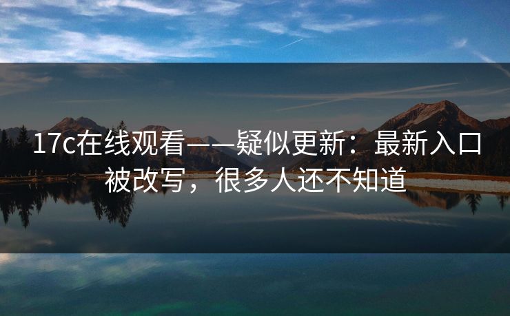 17c在线观看——疑似更新：最新入口被改写，很多人还不知道