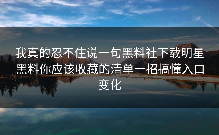 我真的忍不住说一句黑料社下载明星黑料你应该收藏的清单一招搞懂入口变化