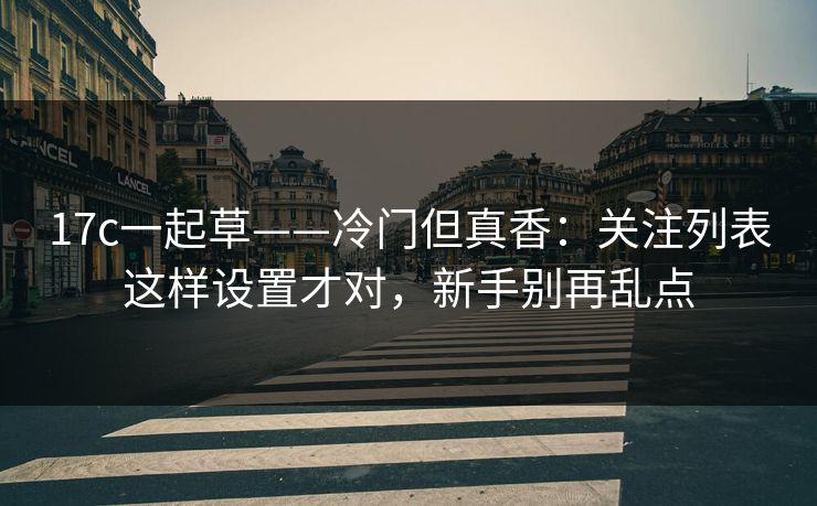 17c一起草——冷门但真香：关注列表这样设置才对，新手别再乱点