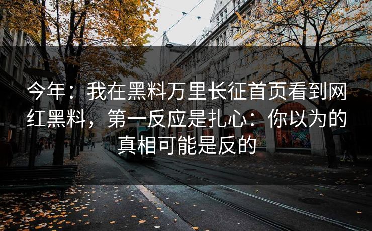 今年：我在黑料万里长征首页看到网红黑料，第一反应是扎心：你以为的真相可能是反的