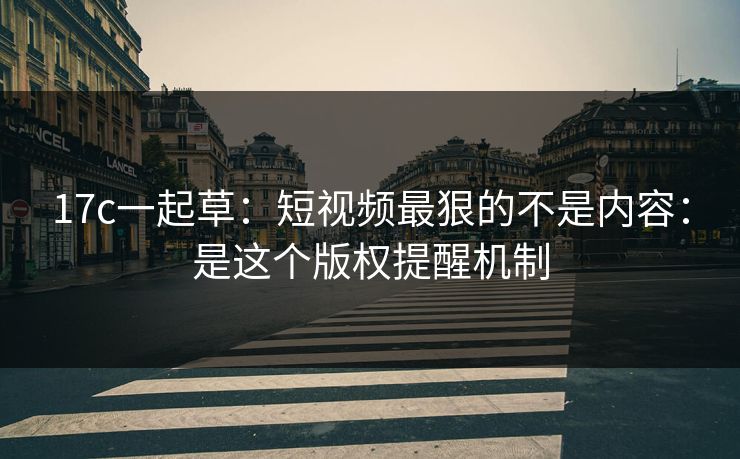 17c一起草：短视频最狠的不是内容：是这个版权提醒机制