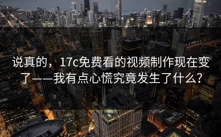 说真的，17c免费看的视频制作现在变了——我有点心慌究竟发生了什么？