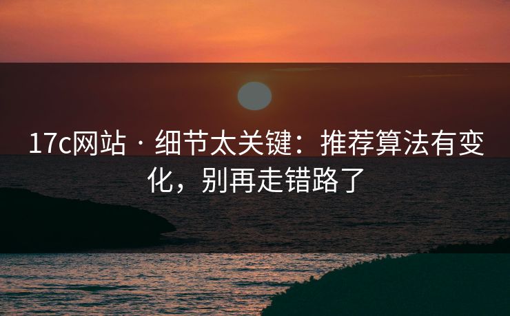 17c网站 · 细节太关键：推荐算法有变化，别再走错路了