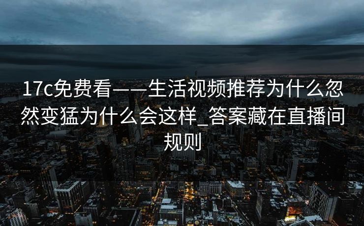 17c免费看——生活视频推荐为什么忽然变猛为什么会这样_答案藏在直播间规则