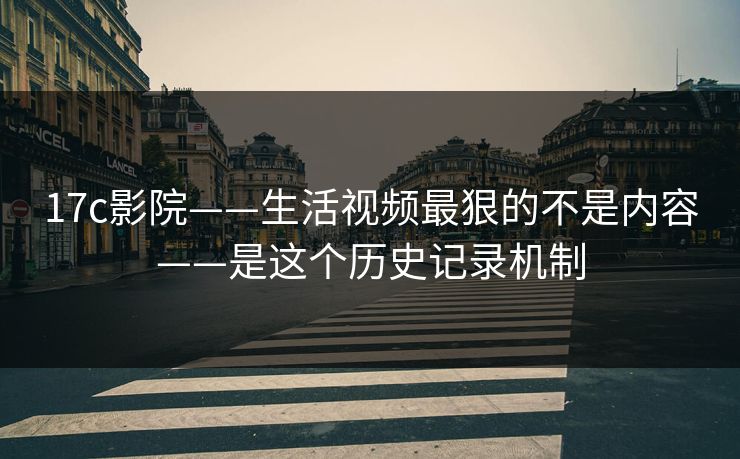 17c影院——生活视频最狠的不是内容——是这个历史记录机制