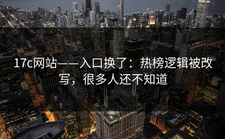17c网站——入口换了：热榜逻辑被改写，很多人还不知道