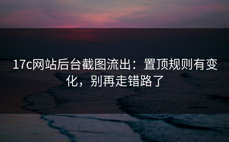 17c网站后台截图流出：置顶规则有变化，别再走错路了