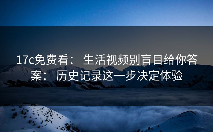 17c免费看： 生活视频别盲目给你答案： 历史记录这一步决定体验