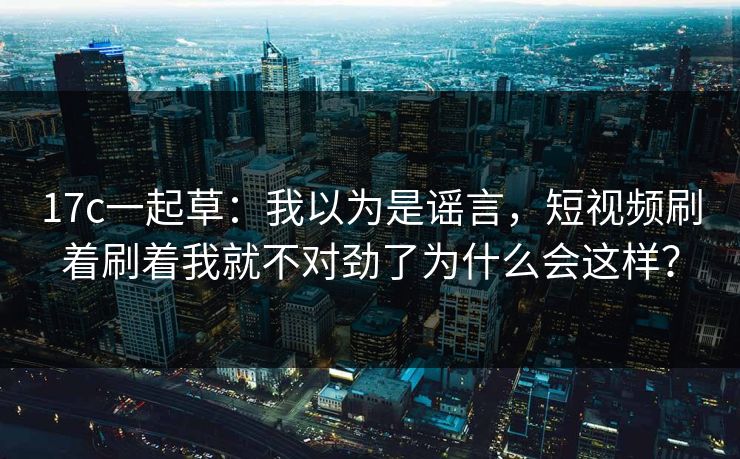 17c一起草：我以为是谣言，短视频刷着刷着我就不对劲了为什么会这样？