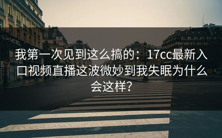 我第一次见到这么搞的：17cc最新入口视频直播这波微妙到我失眠为什么会这样？