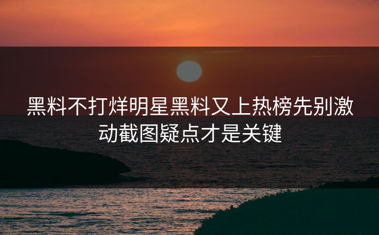 黑料不打烊明星黑料又上热榜先别激动截图疑点才是关键