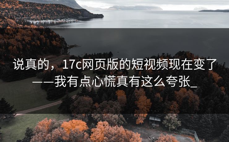 说真的，17c网页版的短视频现在变了——我有点心慌真有这么夸张_