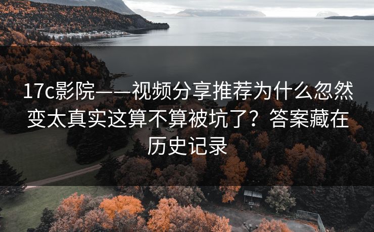 17c影院——视频分享推荐为什么忽然变太真实这算不算被坑了？答案藏在历史记录