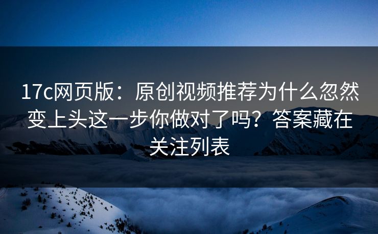 17c网页版：原创视频推荐为什么忽然变上头这一步你做对了吗？答案藏在关注列表
