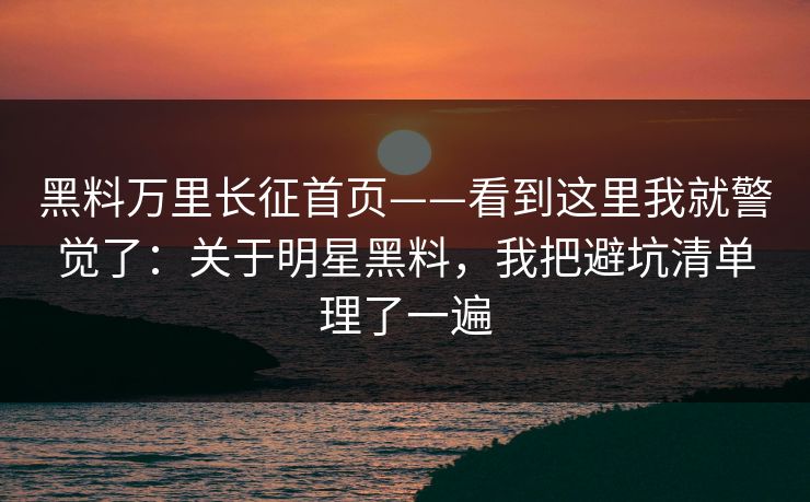 黑料万里长征首页——看到这里我就警觉了：关于明星黑料，我把避坑清单理了一遍