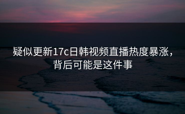 疑似更新17c日韩视频直播热度暴涨，背后可能是这件事