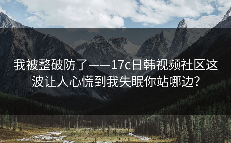 我被整破防了——17c日韩视频社区这波让人心慌到我失眠你站哪边？  第1张