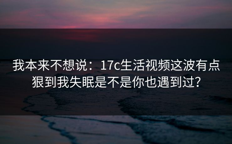 我本来不想说：17c生活视频这波有点狠到我失眠是不是你也遇到过？  第1张