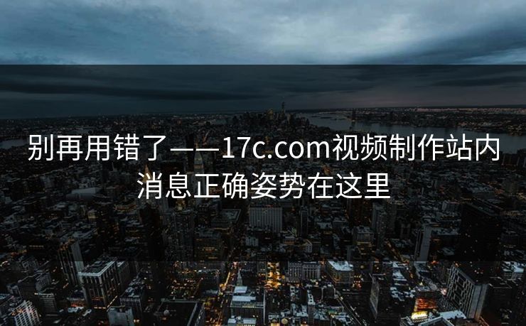 别再用错了——17c.com视频制作站内消息正确姿势在这里  第1张